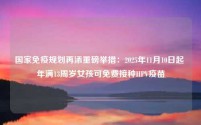 国家免疫规划再添重磅举措：2025年11月10日起 年满13周岁女孩可免费接种HPV疫苗