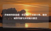 济南规划新蓝图：拟征收25个村居土地，推动城市发展与乡村振兴融合