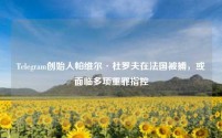 Telegram创始人帕维尔·杜罗夫在法国被捕,或面临多项重罪指控
