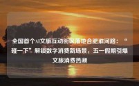 全国首个AI文旅互动街区落地合肥淮河路:“碰一下”解锁数字消费新场景,五一假期引爆文旅消费热潮