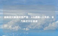湖南资兴暴雨灾情严重:50人遇难15人失踪,全力推进灾后重建