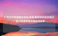 广州天河港澳青年创业(香港)服务中心正式成立,助力港澳青年大湾区创业梦