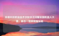 常德科技职业技术学院学子闪耀全国机器人大赛,勇夺一等奖荣耀加冕
