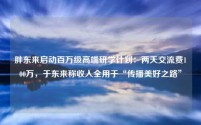 胖东来启动百万级高端研学计划：两天交流费100万，于东来称收入全用于“传播美好之路”