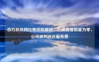 百万粉丝网红带货陷尴尬，三场直播销量为零，公司被判返还服务费