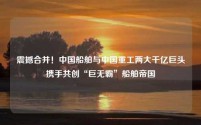 震撼合并!中国船舶与中国重工两大千亿巨头携手共创“巨无霸”船舶帝国