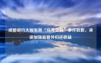 成都银行大股东就“乌龙交易”事件致歉，承诺加强监管并归还收益