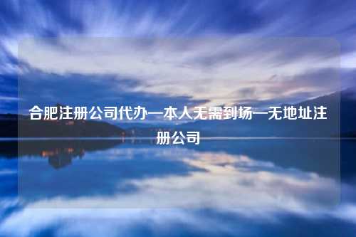 合肥注册公司代办—本人无需到场—无地址注册公司
