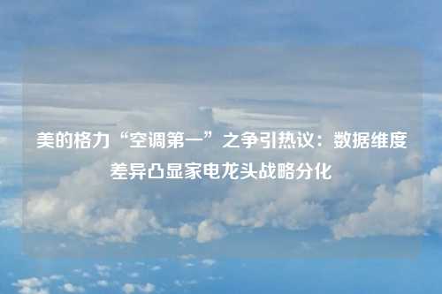 美的格力“空调第一”之争引热议：数据维度差异凸显家电龙头战略分化