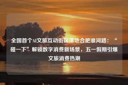 全国首个AI文旅互动街区落地合肥淮河路：“碰一下”解锁数字消费新场景，五一假期引爆文旅消费热潮