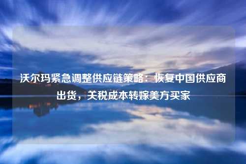 沃尔玛紧急调整供应链策略：恢复中国供应商出货，关税成本转嫁美方买家