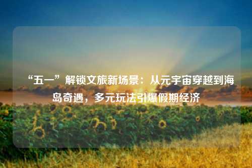 “五一”解锁文旅新场景：从元宇宙穿越到海岛奇遇，多元玩法引爆假期经济