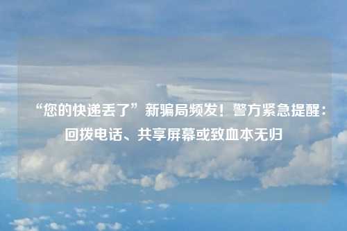 “您的快递丢了”新骗局频发！警方紧急提醒：回拨电话、共享屏幕或致血本无归