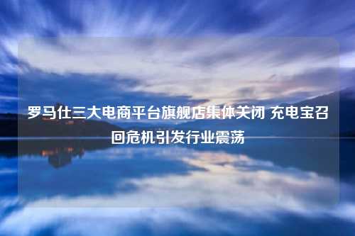 罗马仕三大电商平台旗舰店集体关闭 充电宝召回危机引发行业震荡