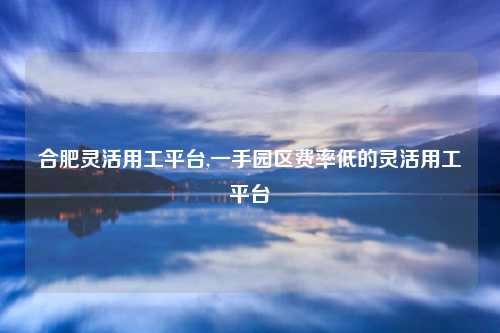 合肥灵活用工平台,一手园区费率低的灵活用工平台