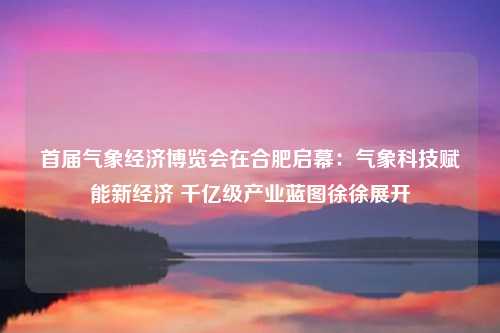 首届气象经济博览会在合肥启幕：气象科技赋能新经济 千亿级产业蓝图徐徐展开