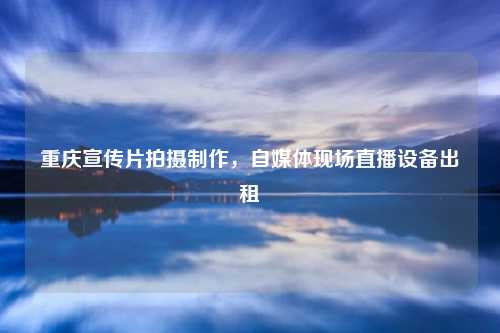 重庆宣传片拍摄制作，自媒体现场直播设备出租