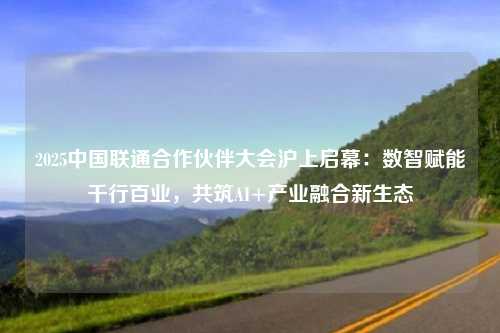 2025中国联通合作伙伴大会沪上启幕：数智赋能千行百业，共筑AI+产业融合新生态