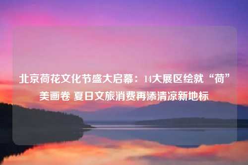 北京荷花文化节盛大启幕：14大展区绘就“荷”美画卷 夏日文旅消费再添清凉新地标