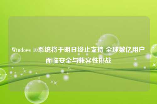 Windows 10系统将于明日终止支持 全球数亿用户面临安全与兼容性挑战