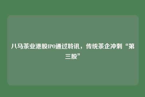 八马茶业港股IPO通过聆讯,传统茶企冲刺“第三股”