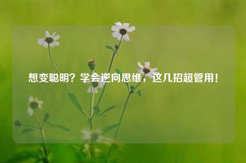 想变聪明?学会逆向思维,这几招超管用!