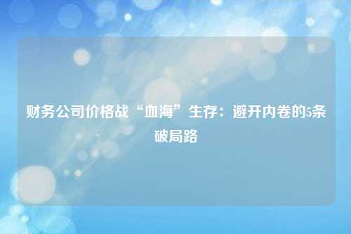 财务公司价格战“血海”生存:避开内卷的5条破局路