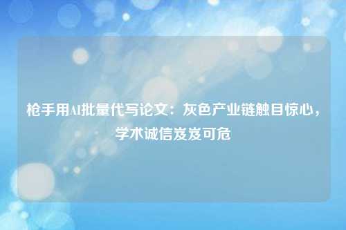 枪手用AI批量代写论文:灰色产业链触目惊心,学术诚信岌岌可危