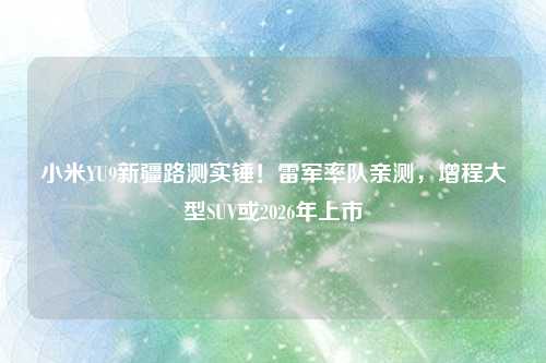 小米YU9新疆路测实锤!雷军率队亲测,增程大型SUV或2026年上市