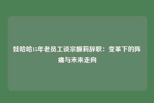 娃哈哈15年老员工谈宗馥莉辞职:变革下的阵痛与未来走向