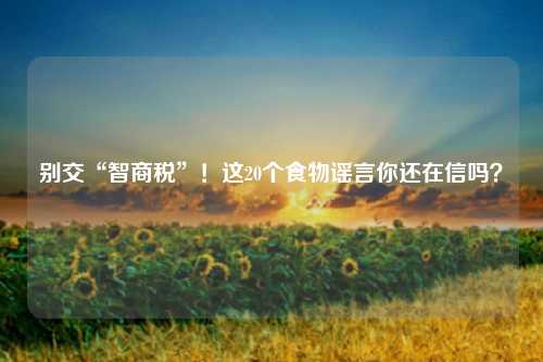 别交“智商税”!这20个食物谣言你还在信吗?