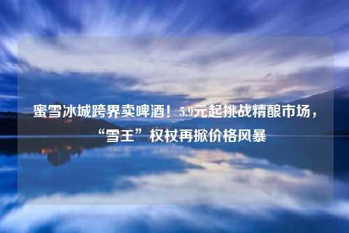 蜜雪冰城跨界卖啤酒!5.9元起挑战精酿市场,“雪王”权杖再掀价格风暴