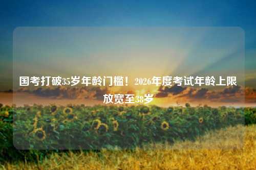 国考打破35岁年龄门槛!2026年度考试年龄上限放宽至38岁