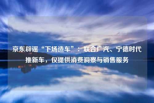京东辟谣“下场造车”:联合广汽、宁德时代推新车,仅提供消费洞察与销售服务