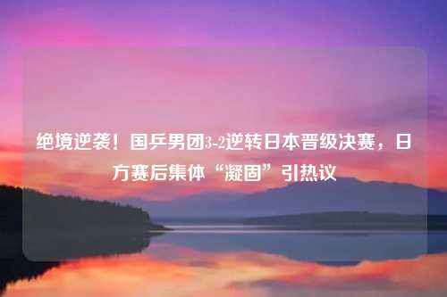 绝境逆袭!国乒男团3-2逆转日本晋级决赛,日方赛后集体“凝固”引热议