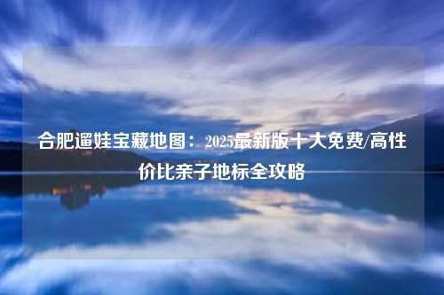 合肥遛娃宝藏地图:2025最新版十大免费/高性价比亲子地标全攻略