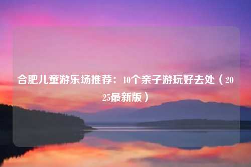 合肥儿童游乐场推荐:10个亲子游玩好去处(2025最新版)