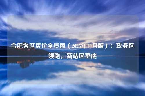 合肥各区房价全景图(2025年10月版):政务区领跑,新站区垫底