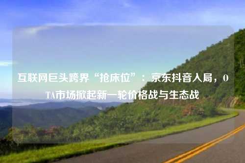 互联网巨头跨界“抢床位”:京东抖音入局,OTA市场掀起新一轮价格战与生态战