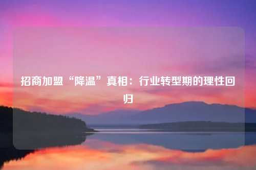 招商加盟“降温”真相:行业转型期的理性回归