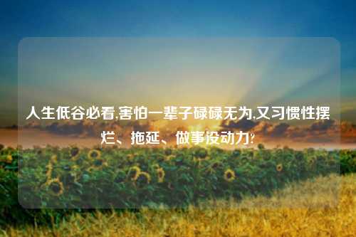 人生低谷必看,害怕一辈子碌碌无为,又习惯性摆烂、拖延、做事没动力?