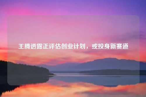 王腾透露正评估创业计划,或投身新赛道