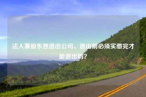 法人兼股东想退出公司，退出前必须实缴完才能退出吗？
