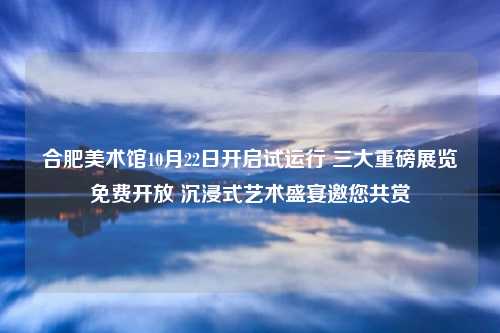 合肥美术馆10月22日开启试运行 三大重磅展览免费开放 沉浸式艺术盛宴邀您共赏