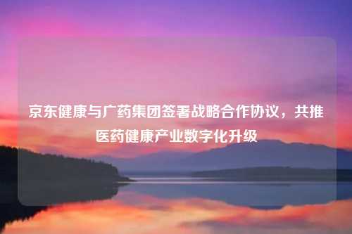 京东健康与广药集团签署战略合作协议,共推医药健康产业数字化升级