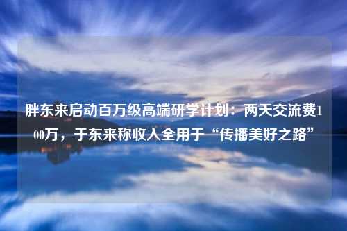 胖东来启动百万级高端研学计划:两天交流费100万,于东来称收入全用于“传播美好之路”