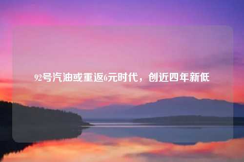 92号汽油或重返6元时代,创近四年新低