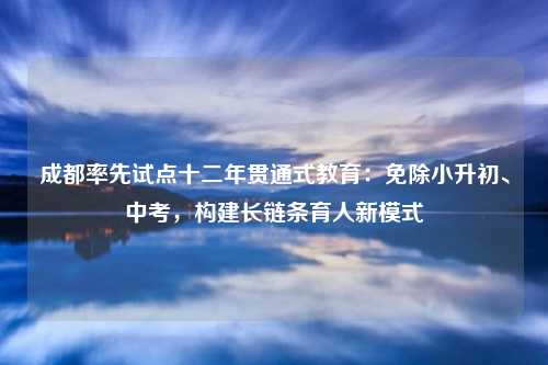 成都率先试点十二年贯通式教育:免除小升初、中考,构建长链条育人新模式