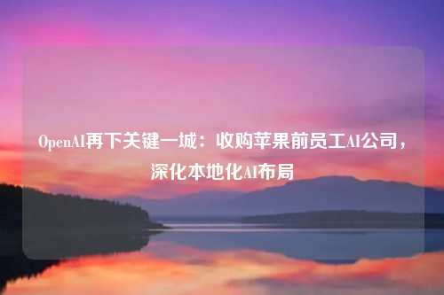 OpenAI再下关键一城:收购苹果前员工AI公司,深化本地化AI布局