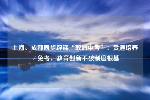 上海、成都同步辟谣“取消中考”:贯通培养≠免考,教育创新不破制度根基